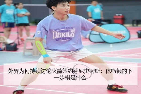 外界为何持续讨论火箭签约芬尼史密斯：休斯顿的下一步棋是什么